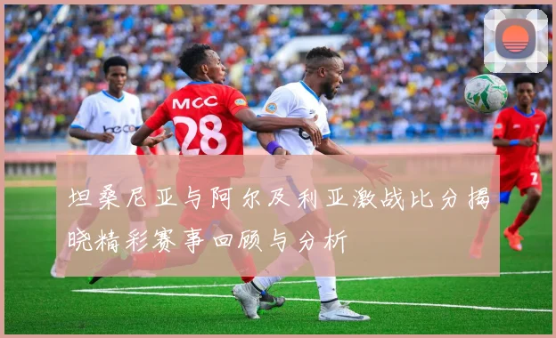 坦桑尼亚与阿尔及利亚激战比分揭晓精彩赛事回顾与分析