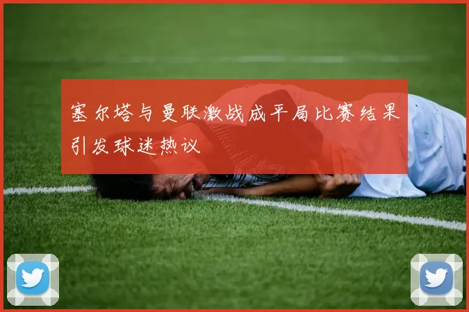 塞尔塔与曼联激战成平局比赛结果引发球迷热议