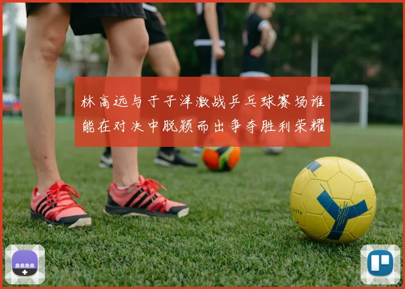 林高远与于子洋激战乒乓球赛场谁能在对决中脱颖而出争夺胜利荣耀
