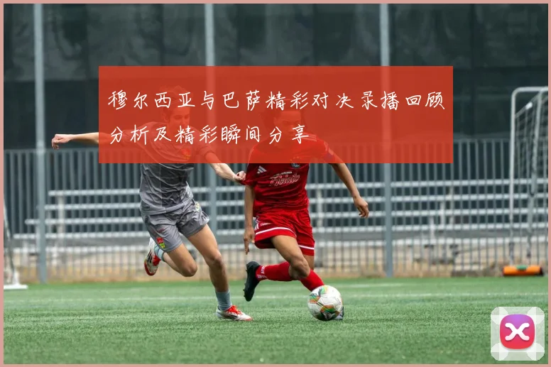 穆尔西亚与巴萨精彩对决录播回顾分析及精彩瞬间分享