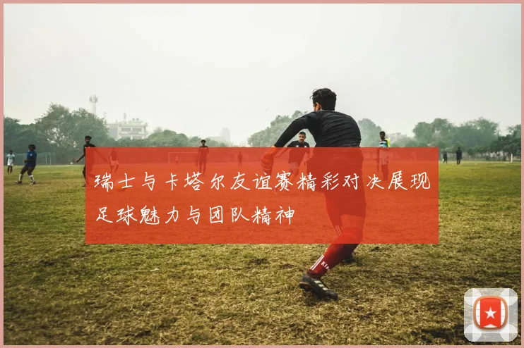瑞士与卡塔尔友谊赛精彩对决展现足球魅力与团队精神