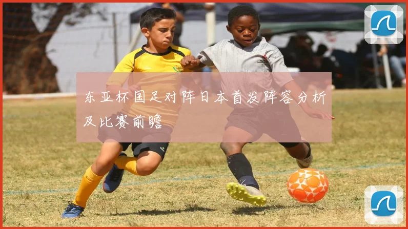 东亚杯国足对阵日本首发阵容分析及比赛前瞻