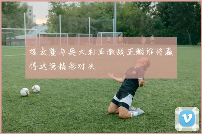 喀麦隆与奥大利亚激战正酣谁将赢得这场精彩对决