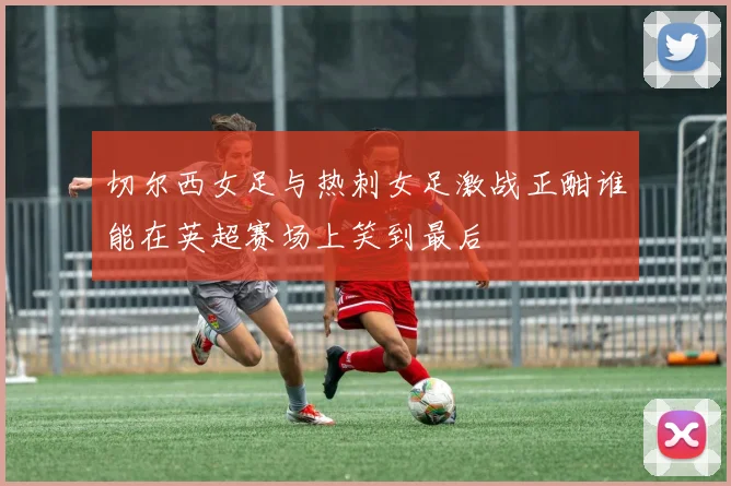 切尔西女足与热刺女足激战正酣谁能在英超赛场上笑到最后