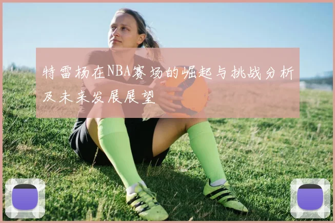 特雷杨在NBA赛场的崛起与挑战分析及未来发展展望