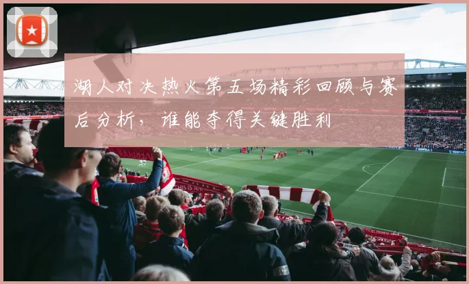 湖人对决热火第五场精彩回顾与赛后分析，谁能夺得关键胜利