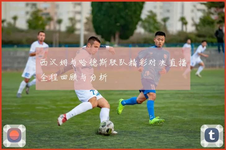 西汉姆与哈德斯联队精彩对决直播全程回顾与分析