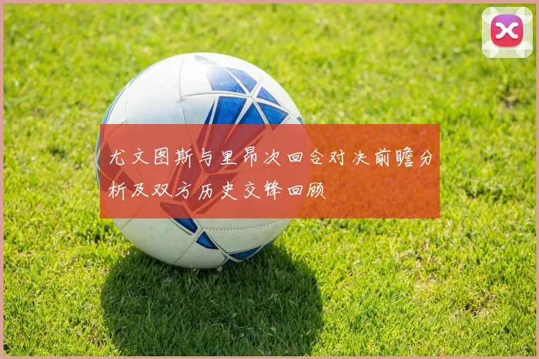 尤文图斯与里昂次回合对决前瞻分析及双方历史交锋回顾