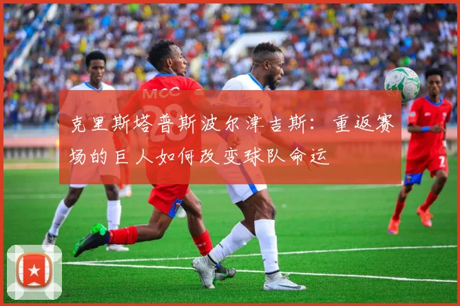 克里斯塔普斯波尔津吉斯：重返赛场的巨人如何改变球队命运