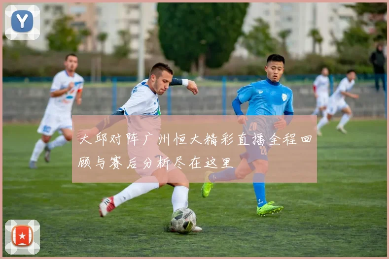 大邱对阵广州恒大精彩直播全程回顾与赛后分析尽在这里
