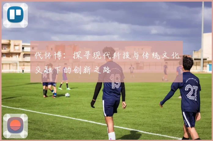 代怀博：探寻现代科技与传统文化交融下的创新之路