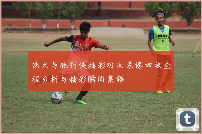 热火与独行侠精彩对决录像回放全程分析与精彩瞬间集锦