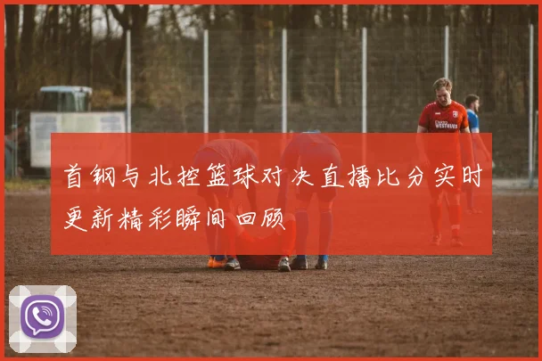 首钢与北控篮球对决直播比分实时更新精彩瞬间回顾
