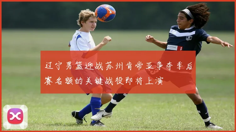 辽宁男篮迎战苏州肯帝亚争夺季后赛名额的关键战役即将上演