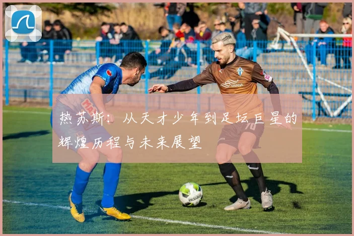 热苏斯：从天才少年到足坛巨星的辉煌历程与未来展望