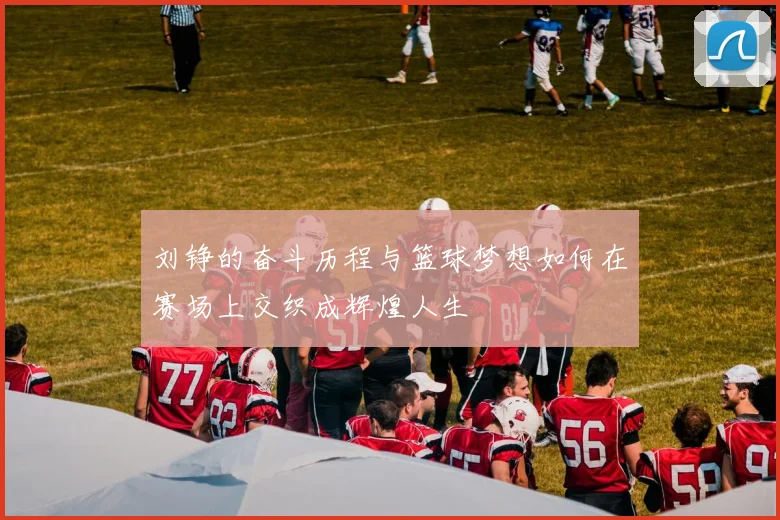 刘铮的奋斗历程与篮球梦想如何在赛场上交织成辉煌人生