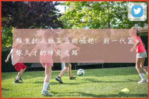 维克托文班亚马的崛起：新一代篮球天才的传奇之路