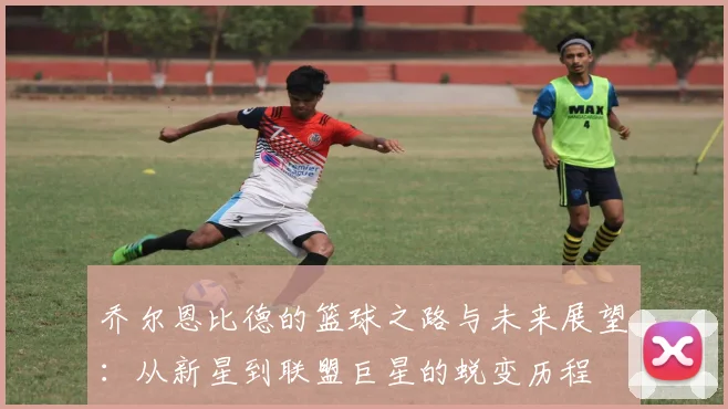 乔尔恩比德的篮球之路与未来展望：从新星到联盟巨星的蜕变历程