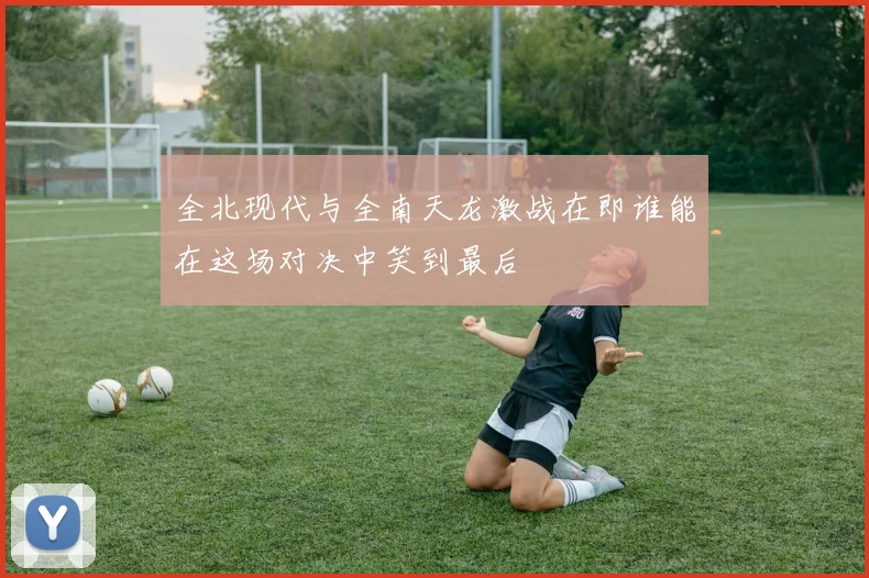 全北现代与全南天龙激战在即谁能在这场对决中笑到最后