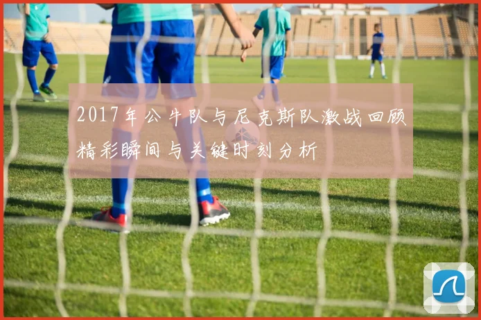 2017年公牛队与尼克斯队激战回顾精彩瞬间与关键时刻分析