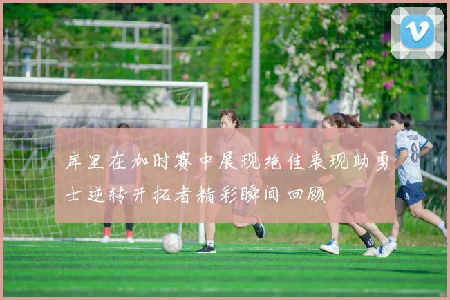库里在加时赛中展现绝佳表现助勇士逆转开拓者精彩瞬间回顾