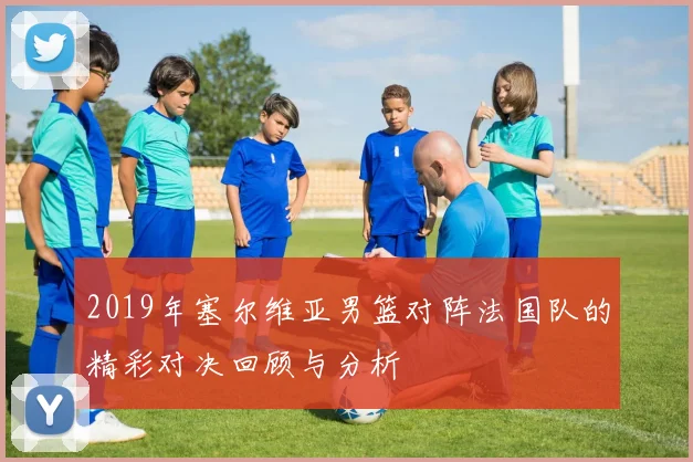 2019年塞尔维亚男篮对阵法国队的精彩对决回顾与分析