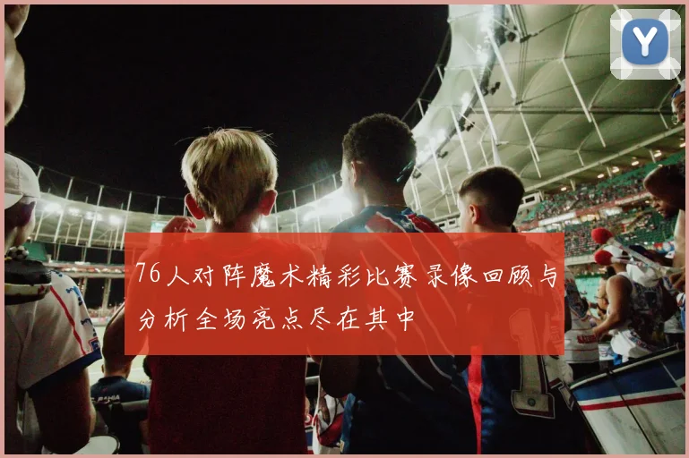 76人对阵魔术精彩比赛录像回顾与分析全场亮点尽在其中