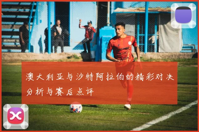 澳大利亚与沙特阿拉伯的精彩对决分析与赛后点评