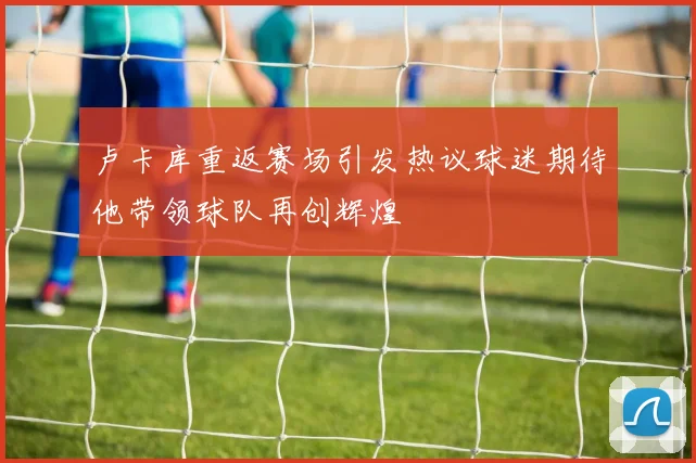卢卡库重返赛场引发热议球迷期待他带领球队再创辉煌