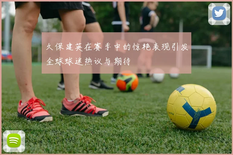 久保建英在赛季中的惊艳表现引发全球球迷热议与期待