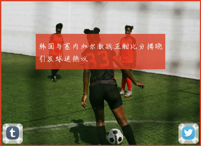 韩国与塞内加尔激战正酣比分揭晓引发球迷热议