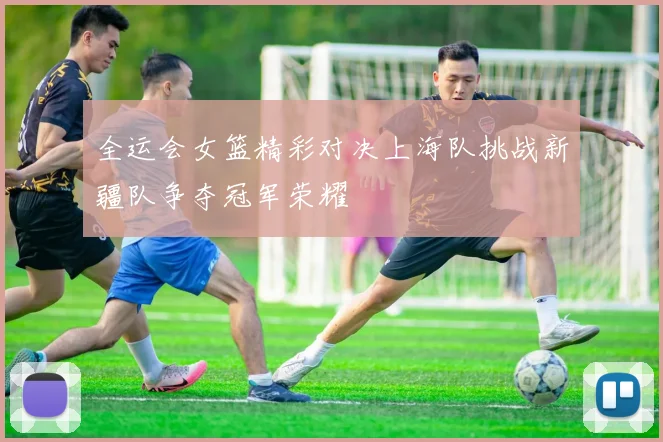 全运会女篮精彩对决上海队挑战新疆队争夺冠军荣耀