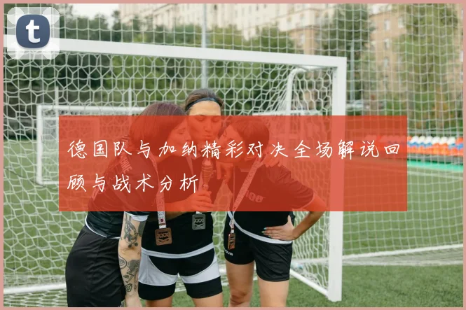 德国队与加纳精彩对决全场解说回顾与战术分析