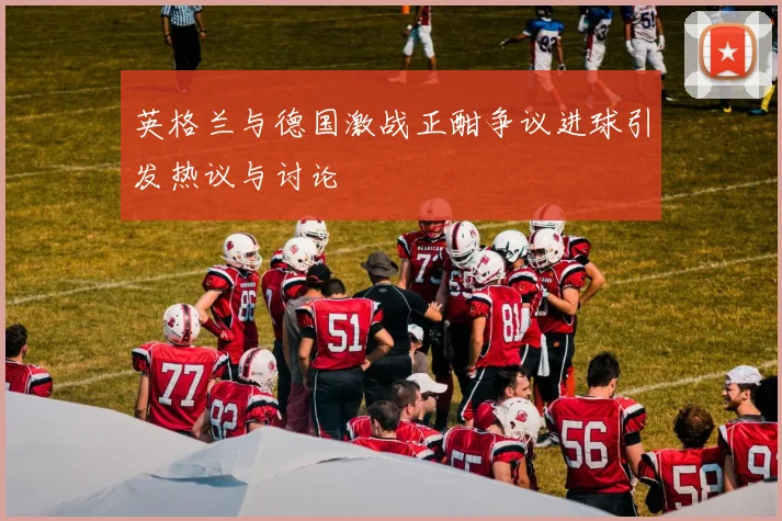 英格兰与德国激战正酣争议进球引发热议与讨论