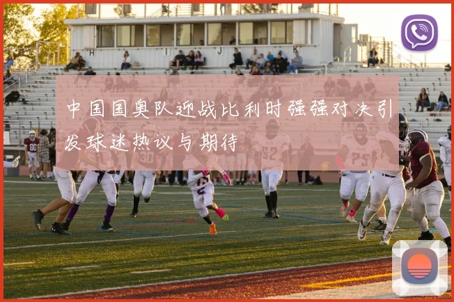 中国国奥队迎战比利时强强对决引发球迷热议与期待