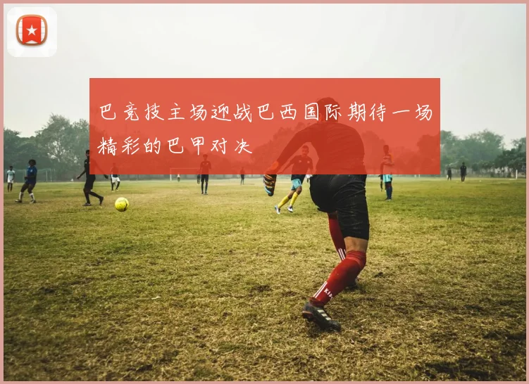 巴竞技主场迎战巴西国际期待一场精彩的巴甲对决