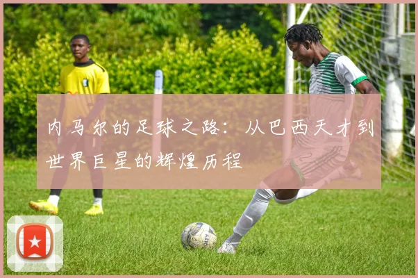 内马尔的足球之路：从巴西天才到世界巨星的辉煌历程